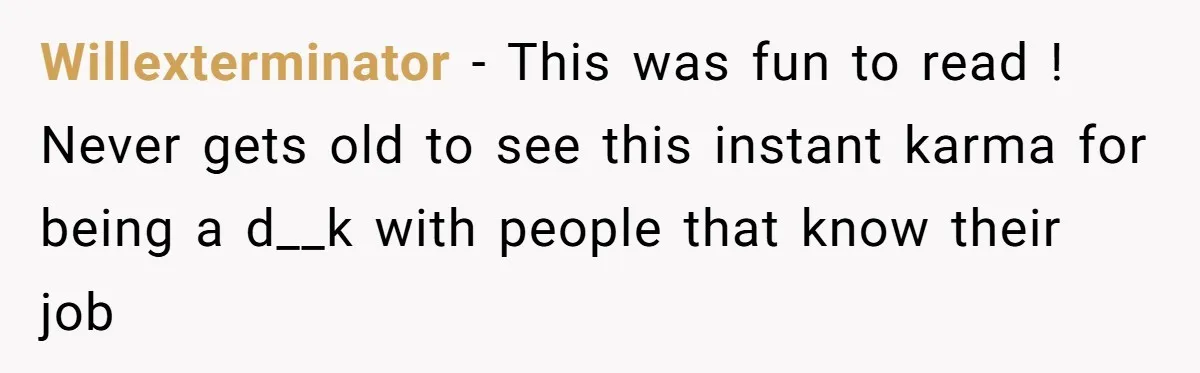 Willexterminator − This was fun to read ! Never gets old to see this instant karma for being a d__k with people that know their job