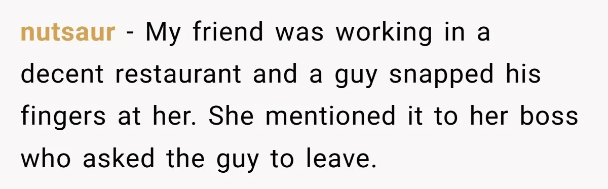 nutsaur − My friend was working in a decent restaurant and a guy snapped his fingers at her. She mentioned it to her boss who asked the guy to leave.
