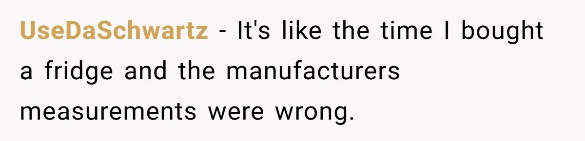 UseDaSchwartz − It's like the time I bought a fridge and the manufacturers measurements were wrong.