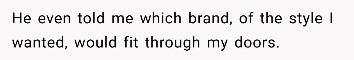He even told me which brand, of the style I wanted, would fit through my doors.