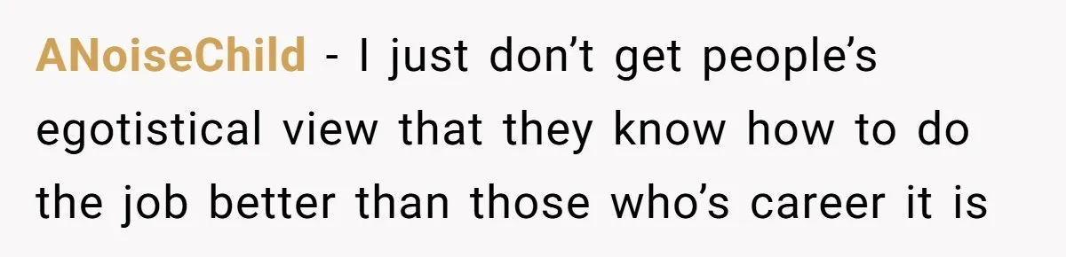 ANoiseChild − I just don’t get people’s egotistical view that they know how to do the job better than those who’s career it is