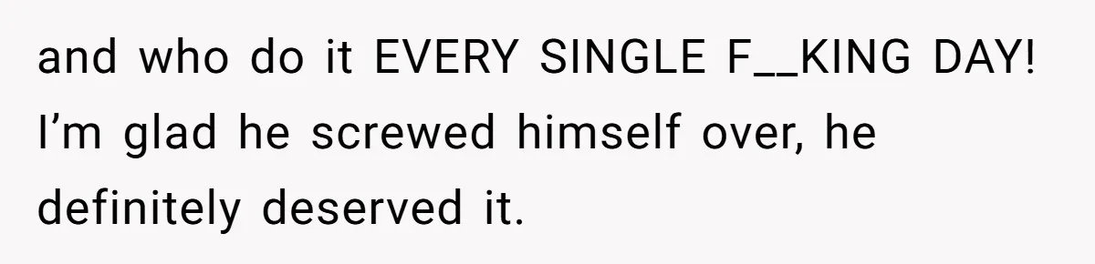 and who do it EVERY SINGLE F__KING DAY! I’m glad he screwed himself over, he definitely deserved it.