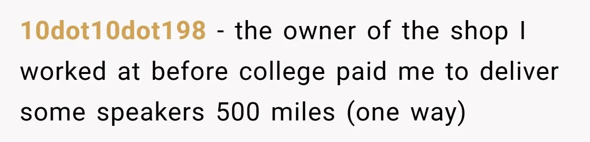 10dot10dot198 − the owner of the shop I worked at before college paid me to deliver some speakers 500 miles (one way)