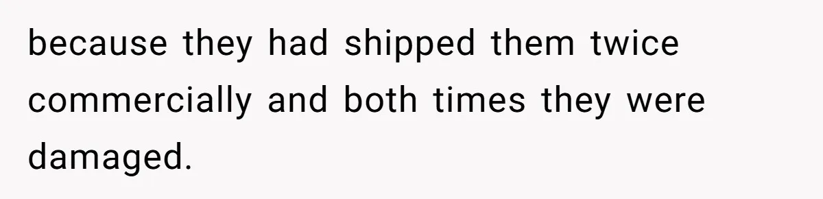 because they had shipped them twice commercially and both times they were damaged.