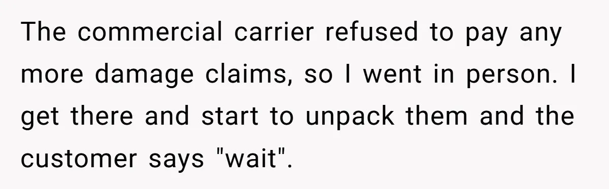 The commercial carrier refused to pay any more damage claims, so I went in person. I get there and start to unpack them and the customer says "wait".