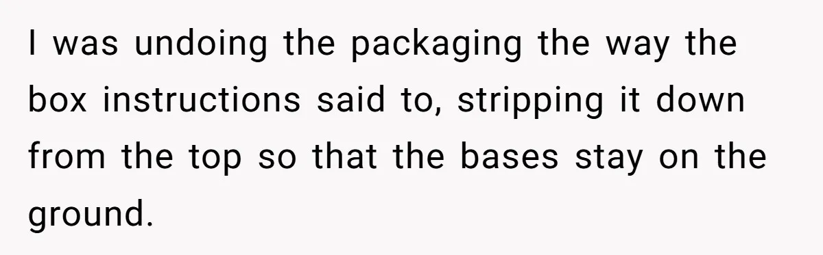 I was undoing the packaging the way the box instructions said to, stripping it down from the top so that the bases stay on the ground.