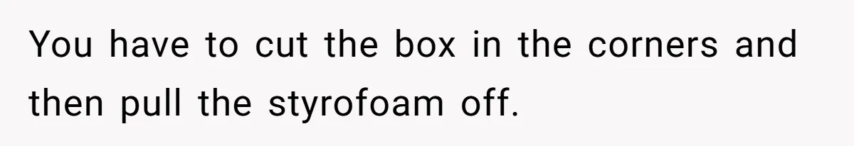 You have to cut the box in the corners and then pull the styrofoam off.