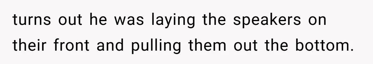 turns out he was laying the speakers on their front and pulling them out the bottom.
