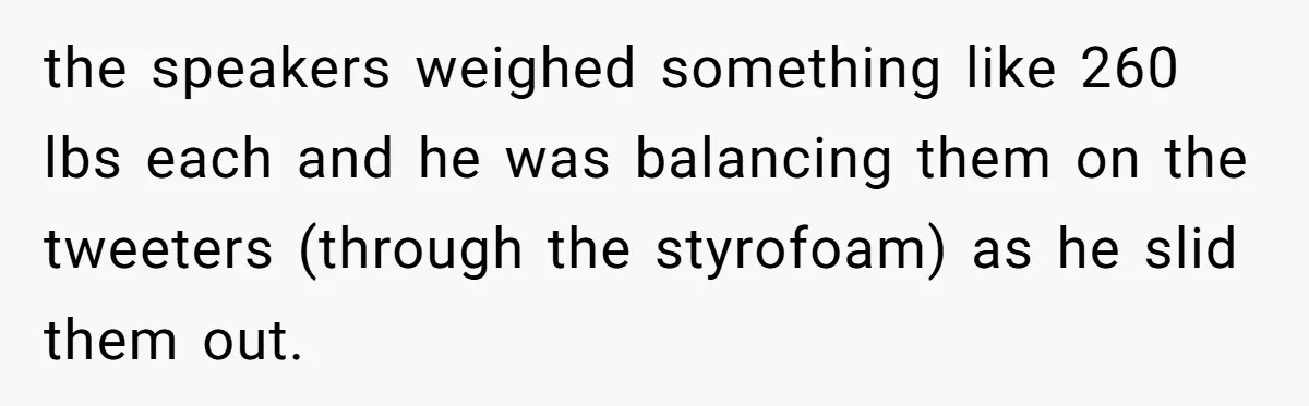 the speakers weighed something like 260 lbs each and he was balancing them on the tweeters (through the styrofoam) as he slid them out.