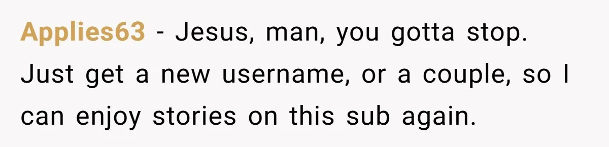 Applies63 − Jesus, man, you gotta stop. Just get a new username, or a couple, so I can enjoy stories on this sub again.