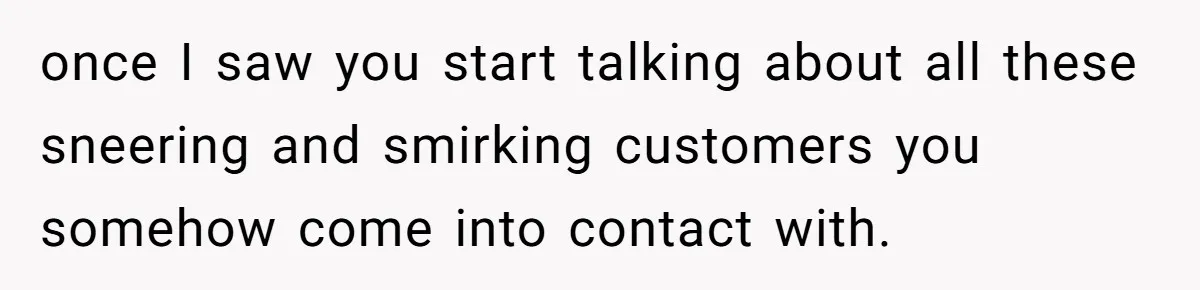 once I saw you start talking about all these sneering and smirking customers you somehow come into contact with.