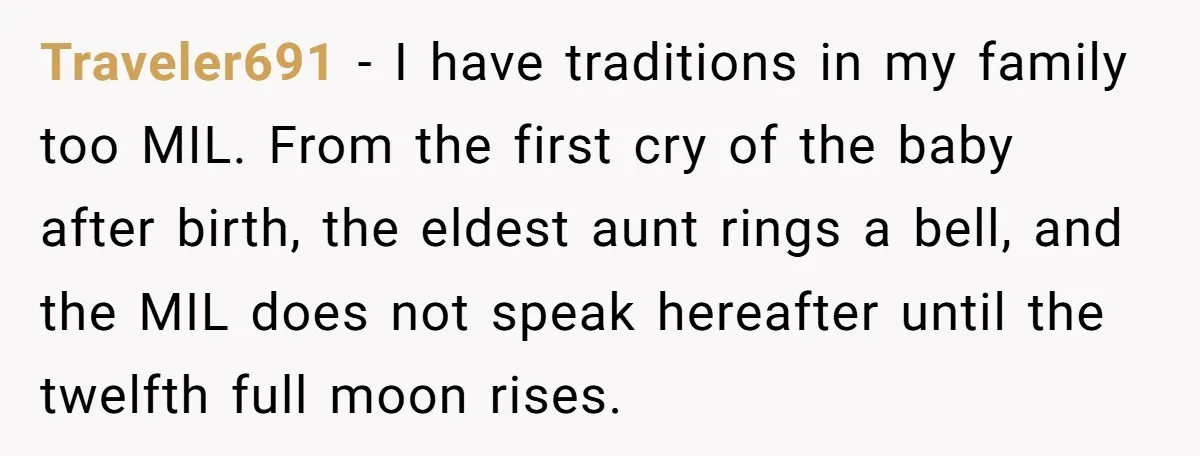 Traveler691 - I have traditions in my family too MIL. From the first cry of the baby after birth, the eldest aunt rings a bell, and the MIL does not...