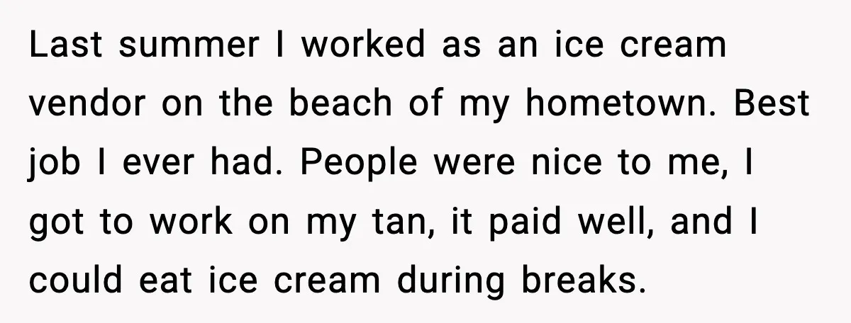 Last summer I worked as an ice cream vendor on the beach of my hometown. Best job I ever had. People were nice to me, I got to work on...