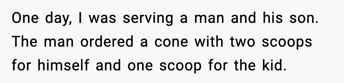 One day, I was serving a man and his son. The man ordered a cone with two scoops for himself and one scoop for the kid.