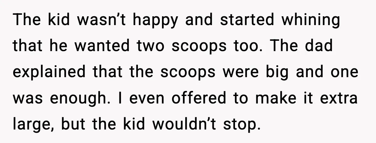 The kid wasn’t happy and started whining that he wanted two scoops too. The dad explained that the scoops were big and one was enough. I even offered to make...