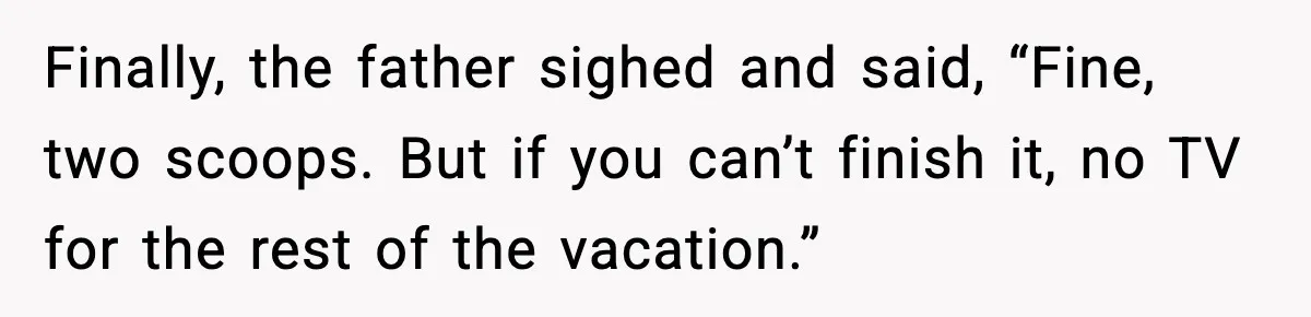 Finally, the father sighed and said, “Fine, two scoops. But if you can’t finish it, no TV for the rest of the vacation.”