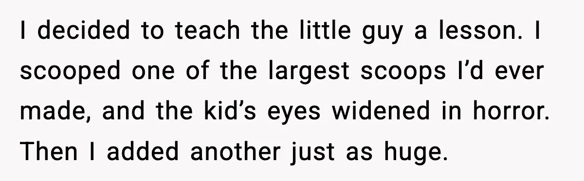 I decided to teach the little guy a lesson. I scooped one of the largest scoops I’d ever made, and the kid’s eyes widened in horror. Then I added another...