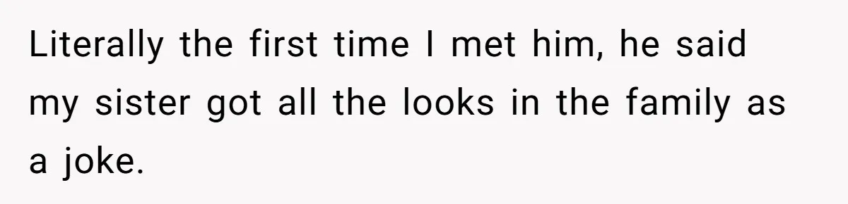 Literally the first time I met him, he said my sister got all the looks in the family as a joke.