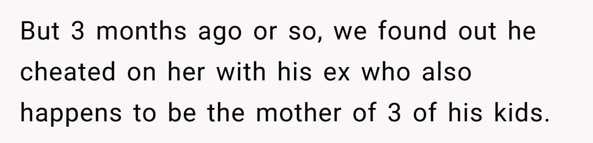 But 3 months ago or so, we found out he cheated on her with his ex who also happens to be the mother of 3 of his kids.
