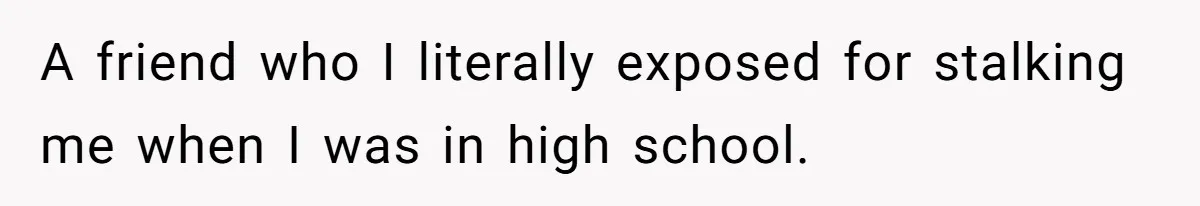 A friend who I literally exposed for stalking me when I was in high school.