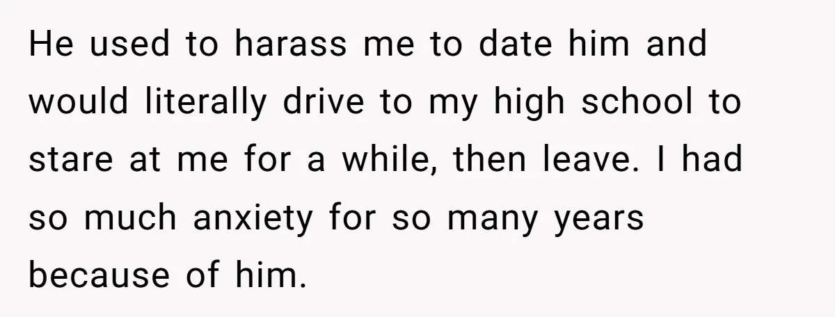 He used to harass me to date him and would literally drive to my high school to stare at me for a while, then leave. I had so much anxiety...