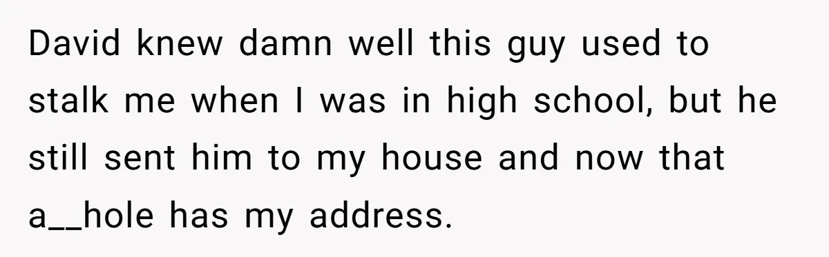 David knew damn well this guy used to stalk me when I was in high school, but he still sent him to my house and now that a__hole has my...