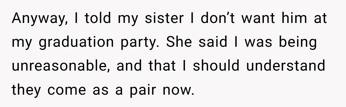 Anyway, I told my sister I don’t want him at my graduation party. She said I was being unreasonable, and that I should understand they come as a pair now.