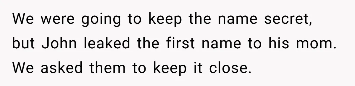 We were going to keep the name secret, but John leaked the first name to his mom. We asked them to keep it close.