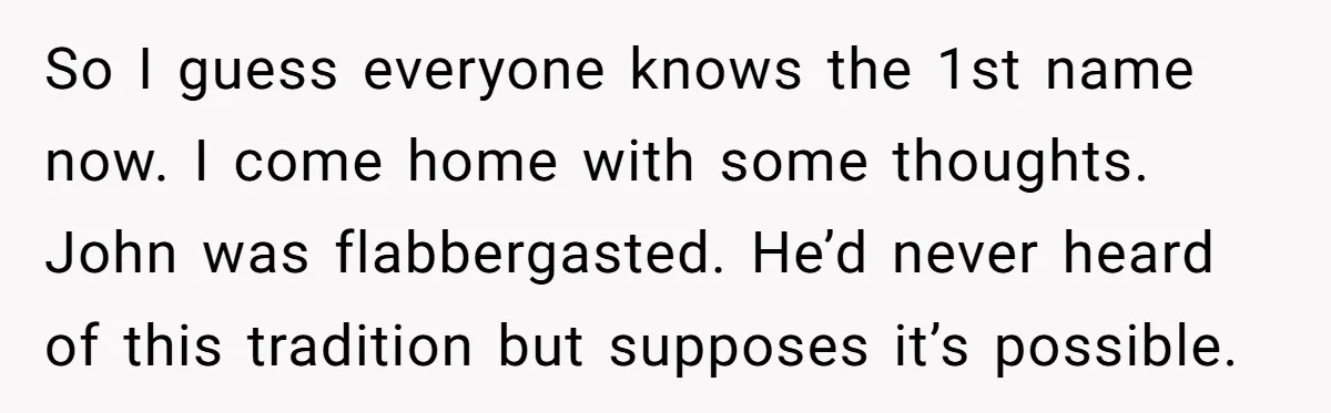 So I guess everyone knows the 1st name now. I come home with some thoughts. John was flabbergasted. He’d never heard of this tradition but supposes it’s possible.