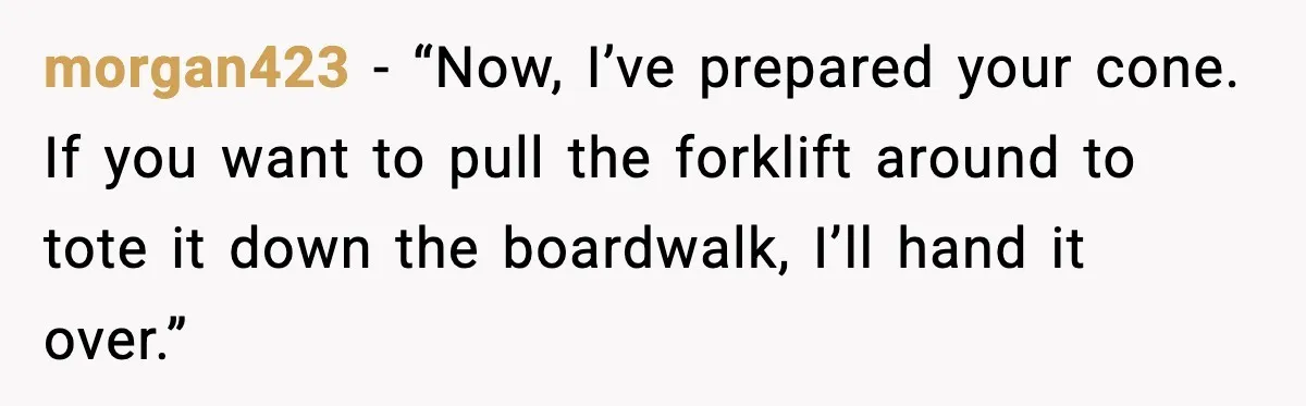 morgan423 - “Now, I’ve prepared your cone. If you want to pull the forklift around to tote it down the boardwalk, I’ll hand it over.”