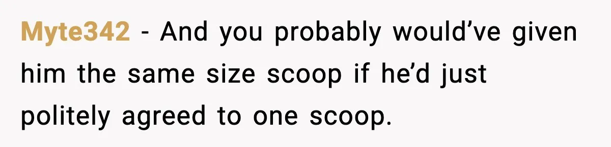 Myte342 - And you probably would’ve given him the same size scoop if he’d just politely agreed to one scoop.