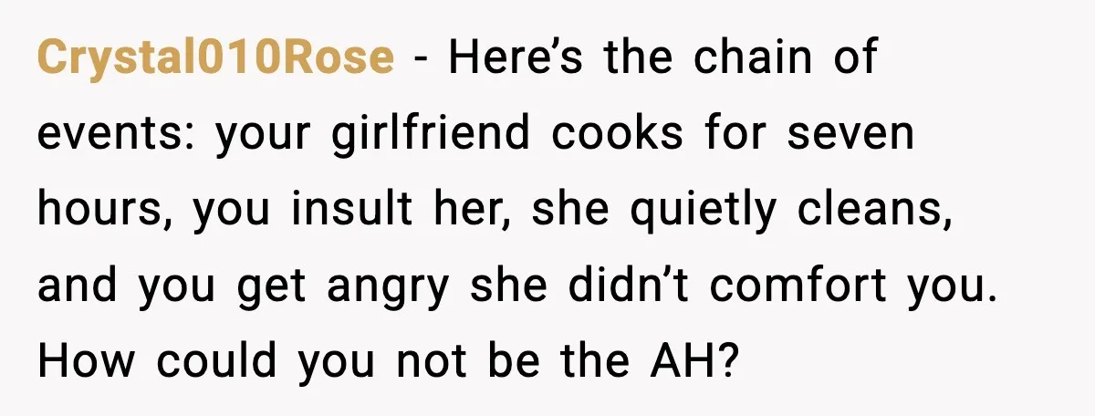 Crystal010Rose - Here’s the chain of events: your girlfriend cooks for seven hours, you insult her, she quietly cleans, and you get angry she didn’t comfort you. How could you...