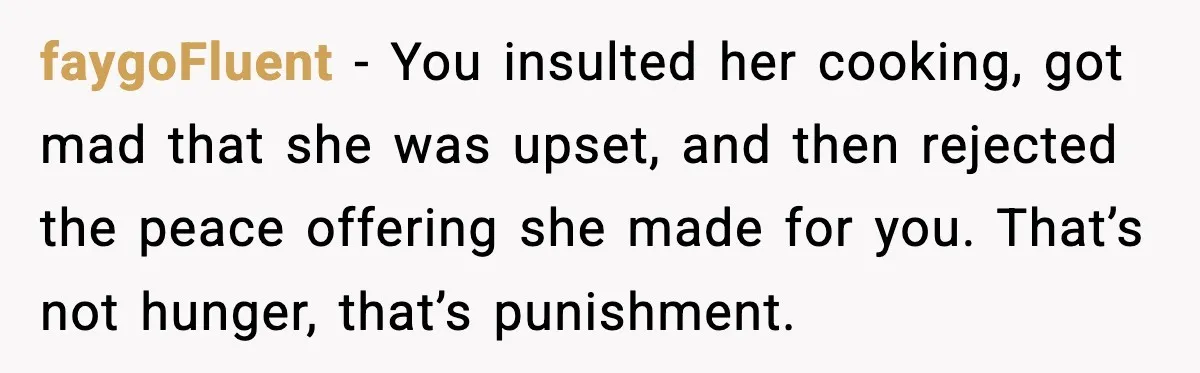 faygoFluent - You insulted her cooking, got mad that she was upset, and then rejected the peace offering she made for you. That’s not hunger, that’s punishment.