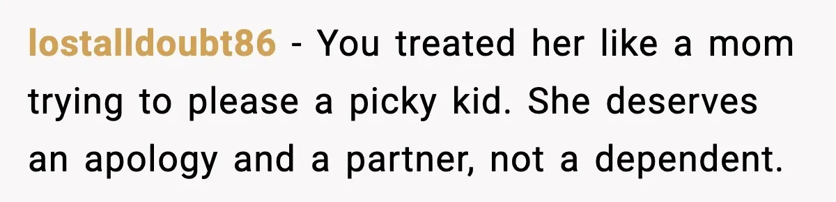 lostalldoubt86 - You treated her like a mom trying to please a picky kid. She deserves an apology and a partner, not a dependent.