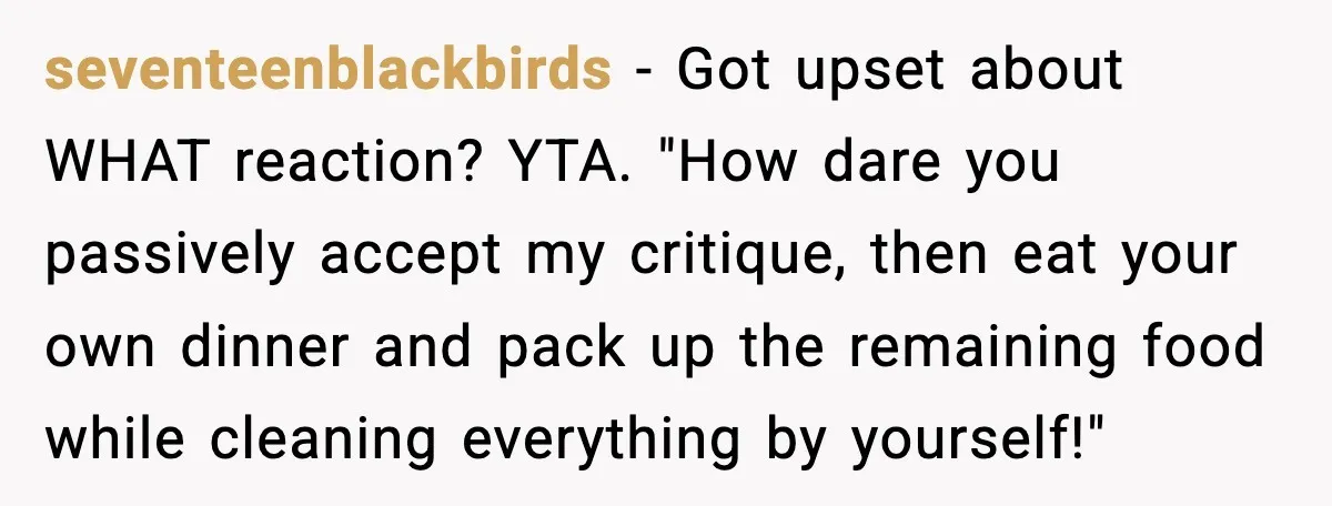 seventeenblackbirds - Got upset about WHAT reaction? YTA. "How dare you passively accept my critique, then eat your own dinner and pack up the remaining food while cleaning everything by...
