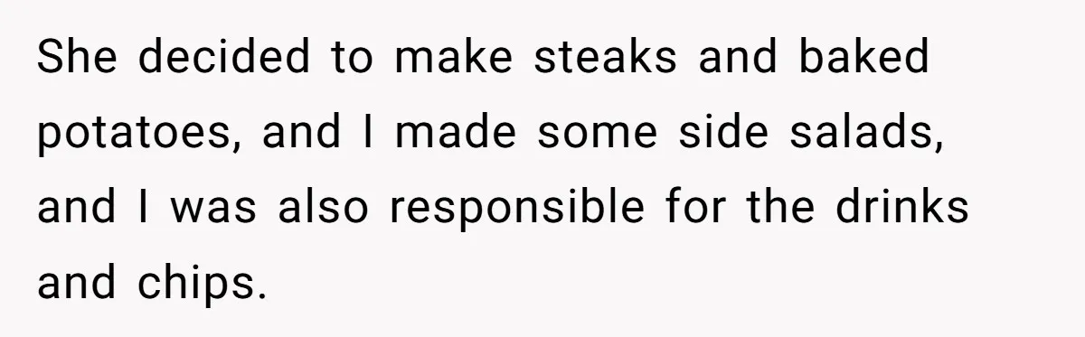 She decided to make steaks and baked potatoes, and I made some side salads, and I was also responsible for the drinks and chips.