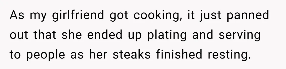 As my girlfriend got cooking, it just panned out that she ended up plating and serving to people as her steaks finished resting.