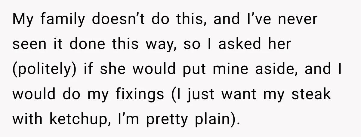 My family doesn’t do this, and I’ve never seen it done this way, so I asked her (politely) if she would put mine aside, and I would do my fixings...