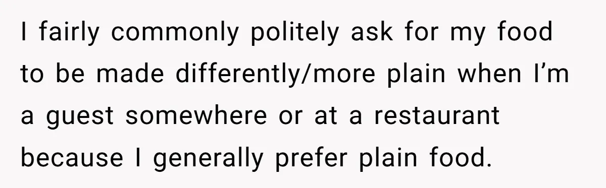 I fairly commonly politely ask for my food to be made differently/more plain when I’m a guest somewhere or at a restaurant because I generally prefer plain food.