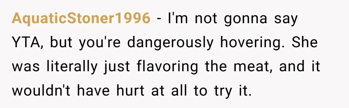 AquaticStoner1996 − I'm not gonna say YTA, but you're dangerously hovering. She was literally just flavoring the meat, and it wouldn't have hurt at all to try it.