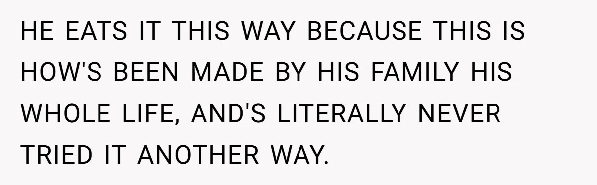 HE EATS IT THIS WAY BECAUSE THIS IS HOW'S BEEN MADE BY HIS FAMILY HIS WHOLE LIFE, AND'S LITERALLY NEVER TRIED IT ANOTHER WAY.