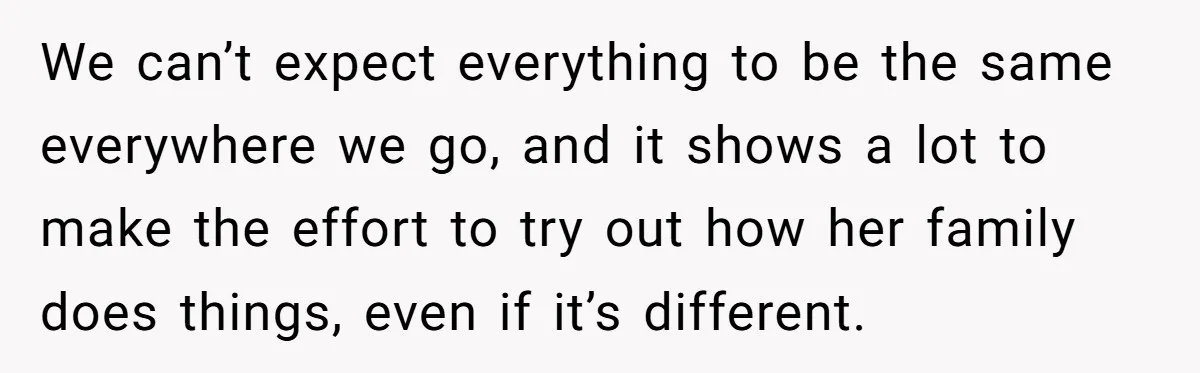 We can’t expect everything to be the same everywhere we go, and it shows a lot to make the effort to try out how her family does things, even if...