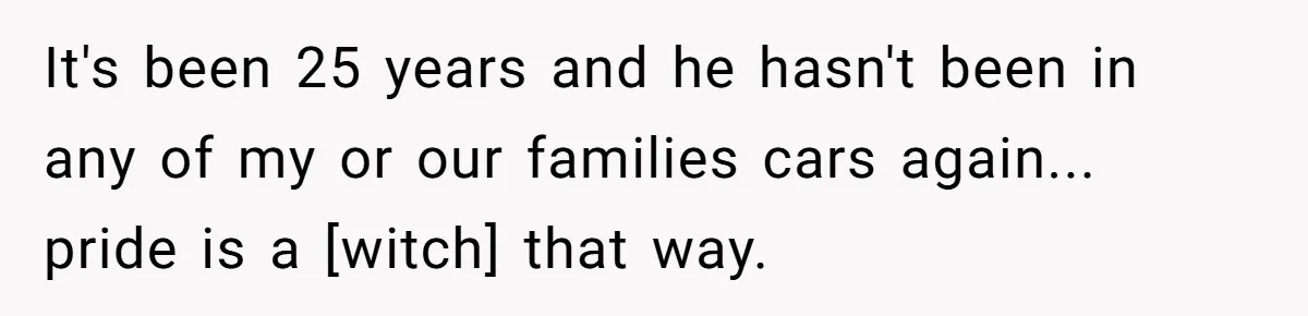 It's been 25 years and he hasn't been in any of my or our families cars again... pride is a [witch] that way.
