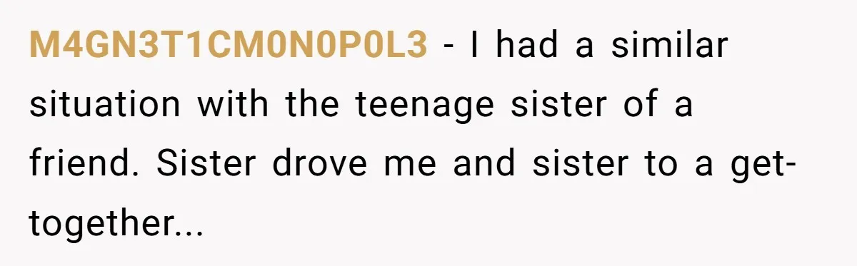 M4GN3T1CM0N0P0L3 - I had a similar situation with the teenage sister of a friend. Sister drove me and sister to a get-together...