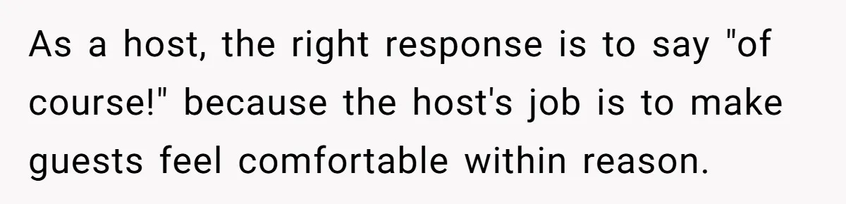 As a host, the right response is to say "of course!" because the host's job is to make guests feel comfortable within reason.