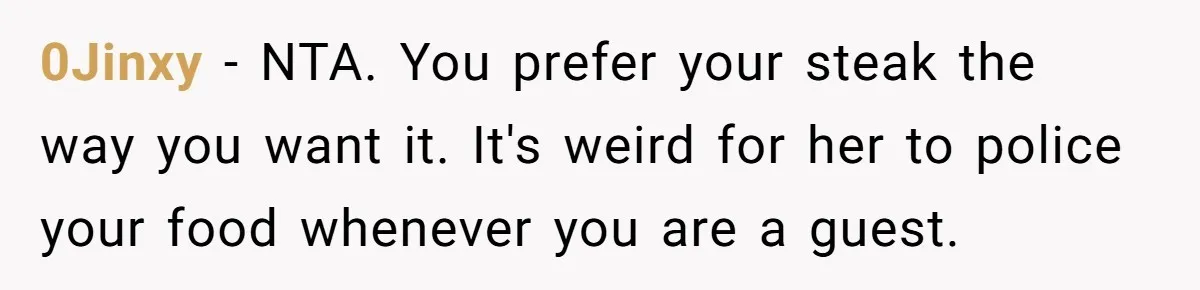 0Jinxy − NTA. You prefer your steak the way you want it. It's weird for her to police your food whenever you are a guest.
