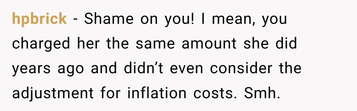hpbrick - Shame on you! I mean, you charged her the same amount she did years ago and didn’t even consider the adjustment for inflation costs. Smh.