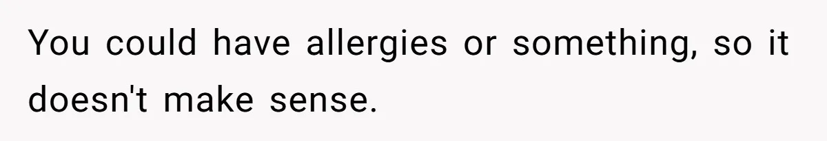 You could have allergies or something, so it doesn't make sense.