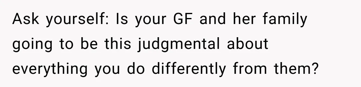 Ask yourself: Is your GF and her family going to be this judgmental about everything you do differently from them?