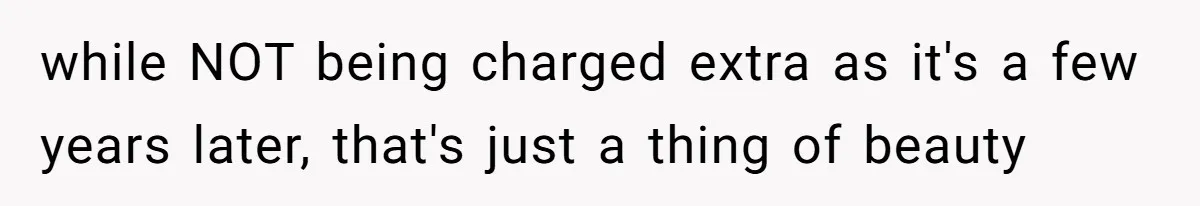 while NOT being charged extra as it's a few years later, that's just a thing of beauty